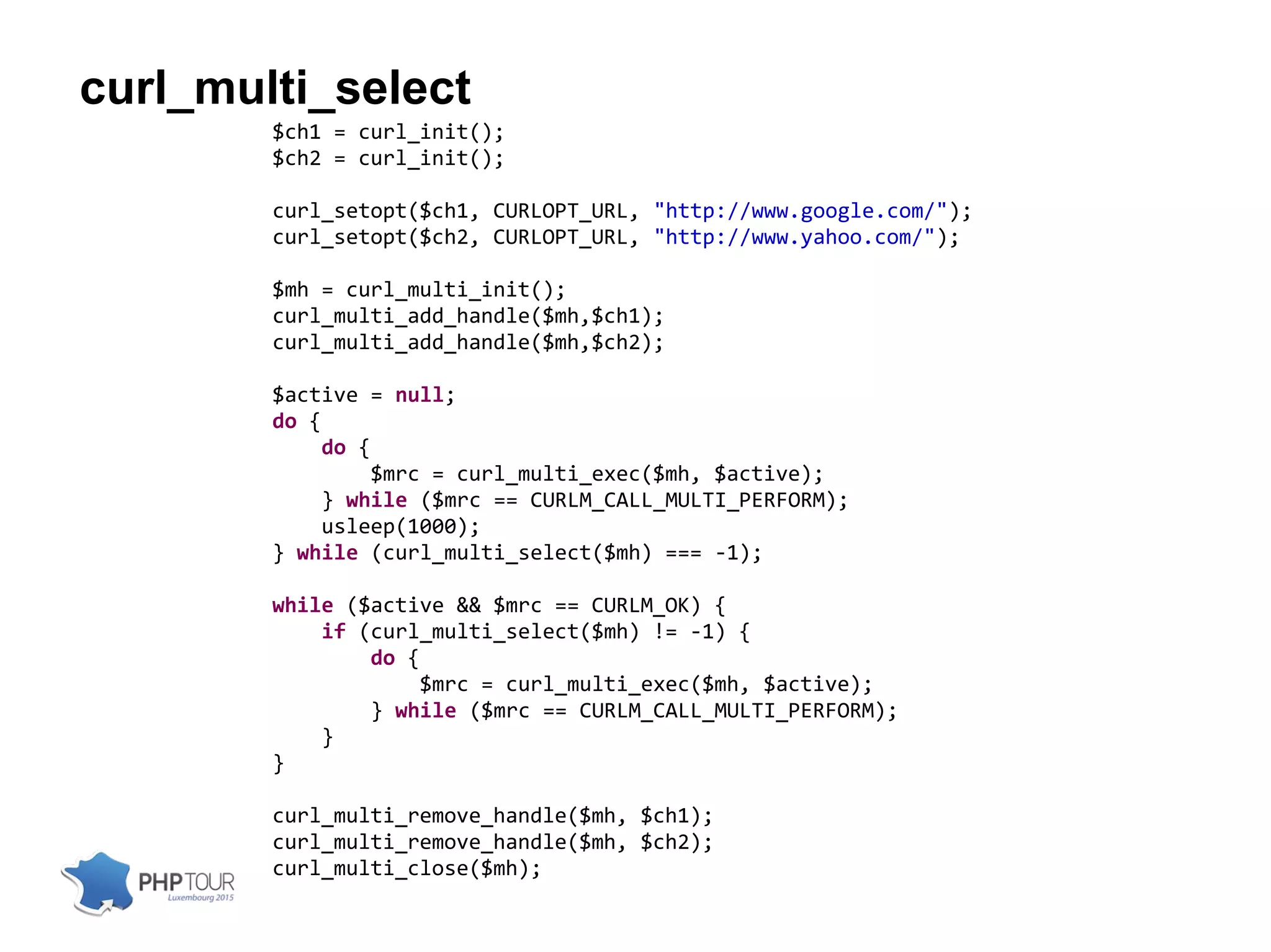curl_multi_select
$ch1 = curl_init();
$ch2 = curl_init();
curl_setopt($ch1, CURLOPT_URL, "http://www.google.com/");
curl_setopt($ch2, CURLOPT_URL, "http://www.yahoo.com/");
$mh = curl_multi_init();
curl_multi_add_handle($mh,$ch1);
curl_multi_add_handle($mh,$ch2);
$active = null;
do {
do {
$mrc = curl_multi_exec($mh, $active);
} while ($mrc == CURLM_CALL_MULTI_PERFORM);
usleep(1000);
} while (curl_multi_select($mh) === -1);
while ($active && $mrc == CURLM_OK) {
if (curl_multi_select($mh) != -1) {
do {
$mrc = curl_multi_exec($mh, $active);
} while ($mrc == CURLM_CALL_MULTI_PERFORM);
}
}
curl_multi_remove_handle($mh, $ch1);
curl_multi_remove_handle($mh, $ch2);
curl_multi_close($mh);
 