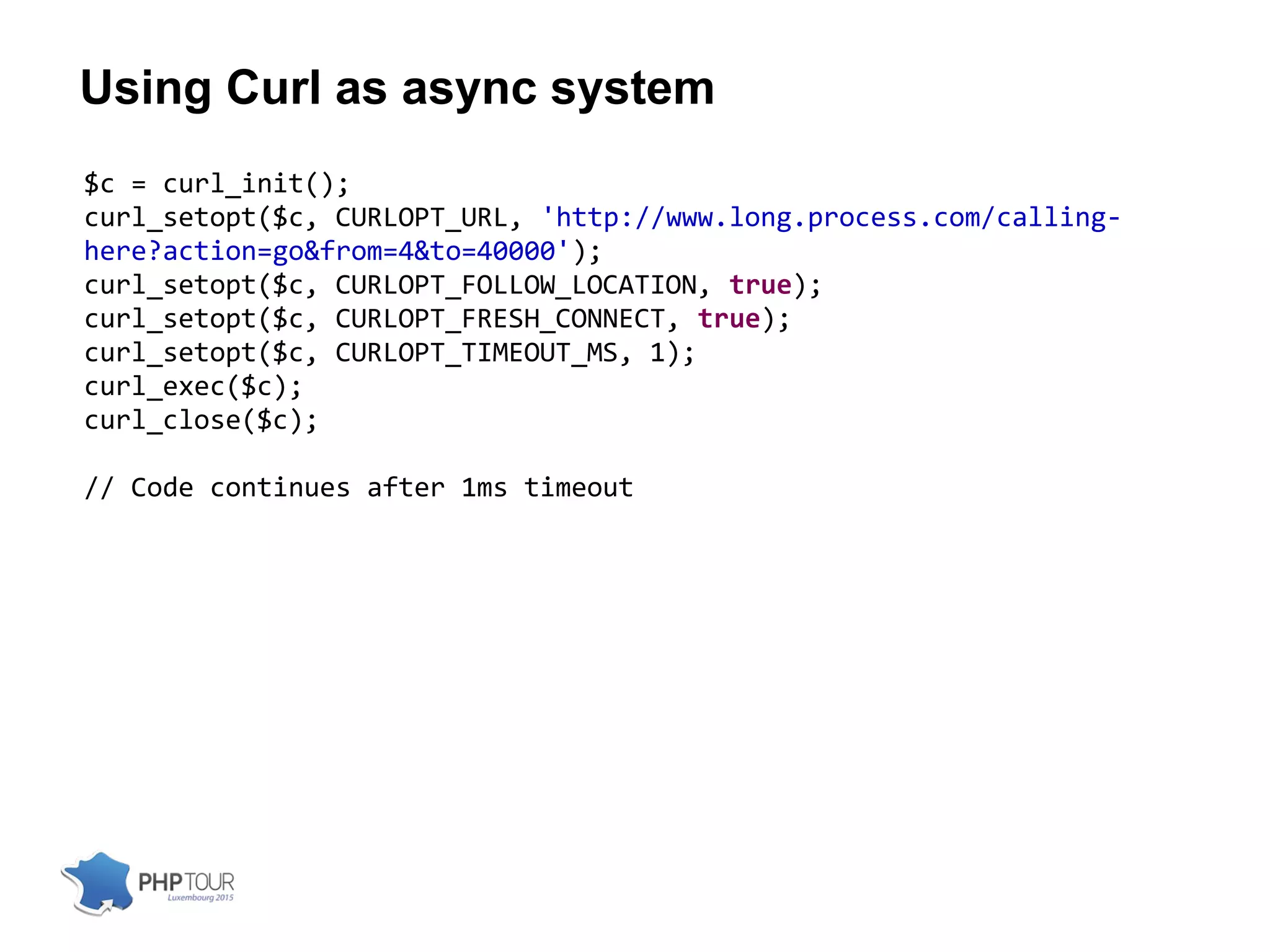 Using Curl as async system
$c = curl_init();
curl_setopt($c, CURLOPT_URL, 'http://www.long.process.com/calling-
here?action=go&from=4&to=40000');
curl_setopt($c, CURLOPT_FOLLOW_LOCATION, true);
curl_setopt($c, CURLOPT_FRESH_CONNECT, true);
curl_setopt($c, CURLOPT_TIMEOUT_MS, 1);
curl_exec($c);
curl_close($c);
// Code continues after 1ms timeout
 