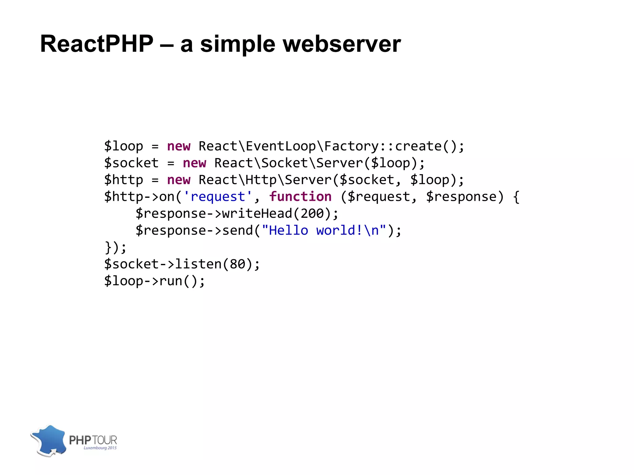 ReactPHP – a simple webserver
$loop = new ReactEventLoopFactory::create();
$socket = new ReactSocketServer($loop);
$http = new ReactHttpServer($socket, $loop);
$http->on('request', function ($request, $response) {
$response->writeHead(200);
$response->send("Hello world!n");
});
$socket->listen(80);
$loop->run();
 