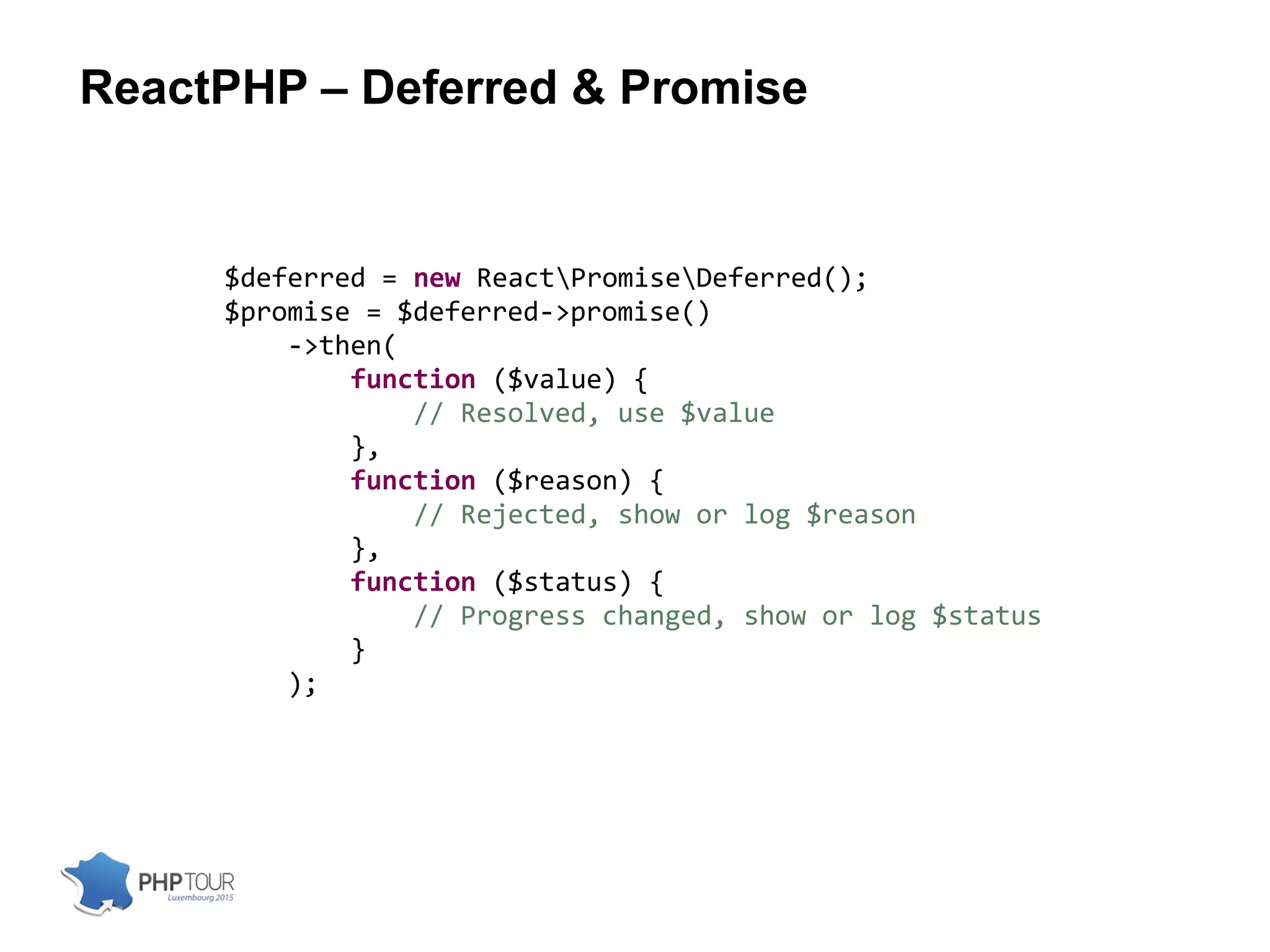 ReactPHP – Deferred & Promise
$deferred = new ReactPromiseDeferred();
$promise = $deferred->promise()
->then(
function ($value) {
// Resolved, use $value
},
function ($reason) {
// Rejected, show or log $reason
},
function ($status) {
// Progress changed, show or log $status
}
);
 