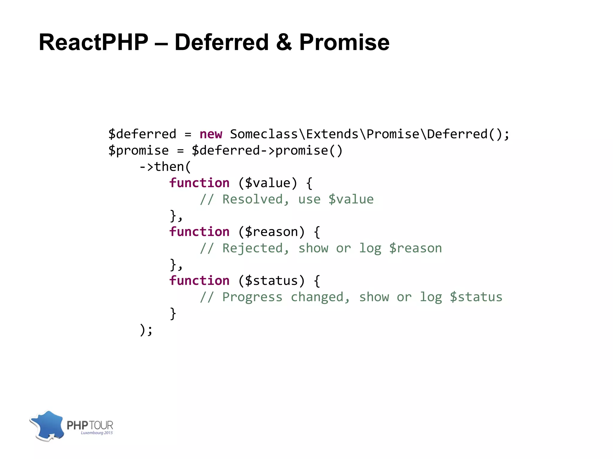 ReactPHP – Deferred & Promise
$deferred = new SomeclassExtendsPromiseDeferred();
$promise = $deferred->promise()
->then(
function ($value) {
// Resolved, use $value
},
function ($reason) {
// Rejected, show or log $reason
},
function ($status) {
// Progress changed, show or log $status
}
);
 