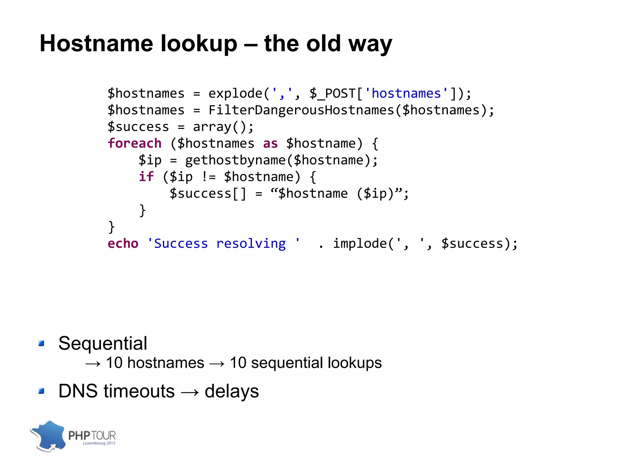 Hostname lookup – the old way
$hostnames = explode(',', $_POST['hostnames']);
$hostnames = FilterDangerousHostnames($hostnames);
$success = array();
foreach ($hostnames as $hostname) {
$ip = gethostbyname($hostname);
if ($ip != $hostname) {
$success[] = “$hostname ($ip)”;
}
}
echo 'Success resolving ' . implode(', ', $success);
Sequential
→ 10 hostnames → 10 sequential lookups
DNS timeouts → delays
 