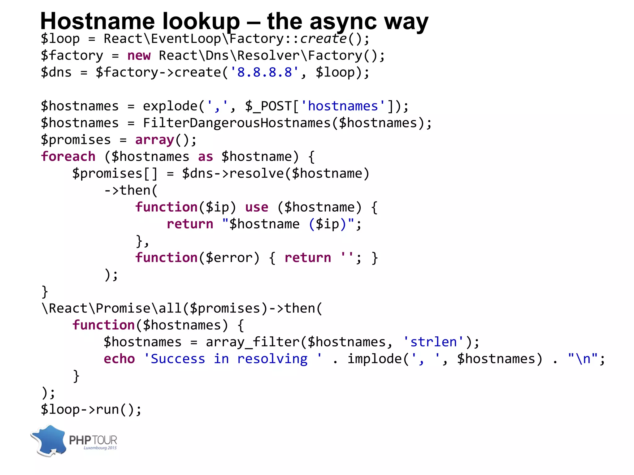 Hostname lookup – the async way
$loop = ReactEventLoopFactory::create();
$factory = new ReactDnsResolverFactory();
$dns = $factory->create('8.8.8.8', $loop);
$hostnames = explode(',', $_POST['hostnames']);
$hostnames = FilterDangerousHostnames($hostnames);
$promises = array();
foreach ($hostnames as $hostname) {
$promises[] = $dns->resolve($hostname)
->then(
function($ip) use ($hostname) {
return "$hostname ($ip)";
},
function($error) { return ''; }
);
}
ReactPromiseall($promises)->then(
function($hostnames) {
$hostnames = array_filter($hostnames, 'strlen');
echo 'Success in resolving ' . implode(', ', $hostnames) . "n";
}
);
$loop->run();
 