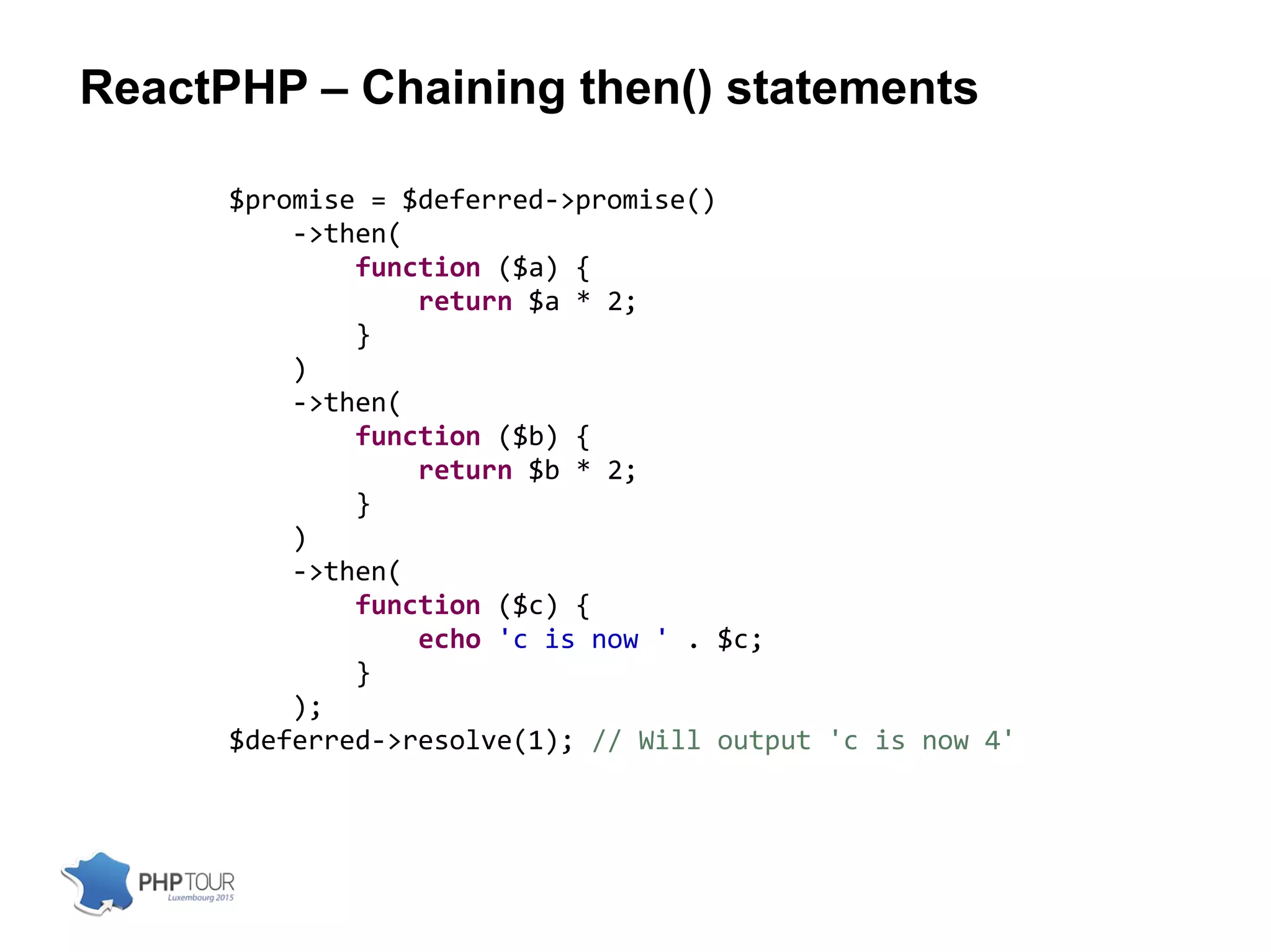 ReactPHP – Chaining then() statements
$promise = $deferred->promise()
->then(
function ($a) {
return $a * 2;
}
)
->then(
function ($b) {
return $b * 2;
}
)
->then(
function ($c) {
echo 'c is now ' . $c;
}
);
$deferred->resolve(1); // Will output 'c is now 4'
 