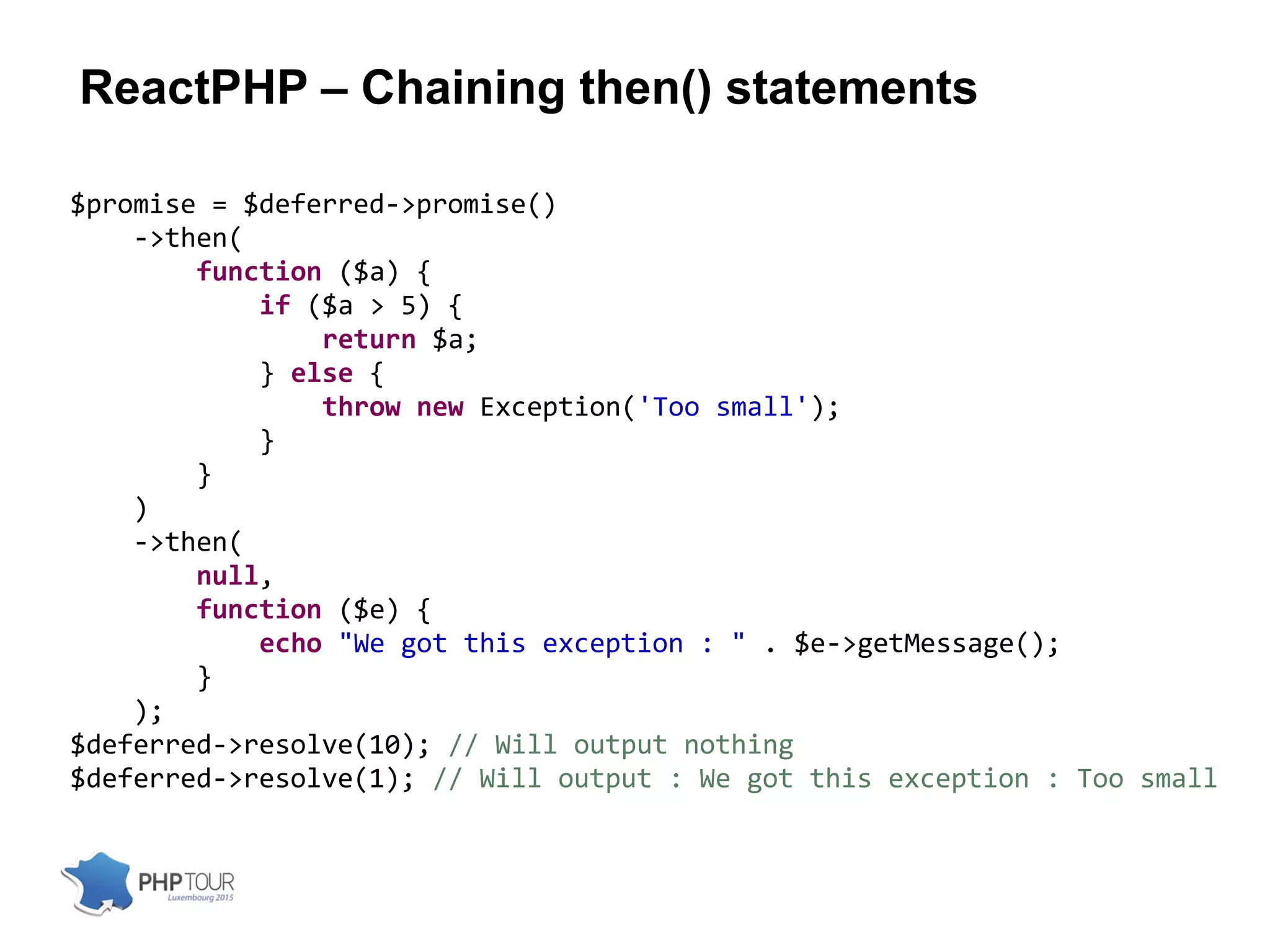 ReactPHP – Chaining then() statements
$promise = $deferred->promise()
->then(
function ($a) {
if ($a > 5) {
return $a;
} else {
throw new Exception('Too small');
}
}
)
->then(
null,
function ($e) {
echo "We got this exception : " . $e->getMessage();
}
);
$deferred->resolve(10); // Will output nothing
$deferred->resolve(1); // Will output : We got this exception : Too small
 