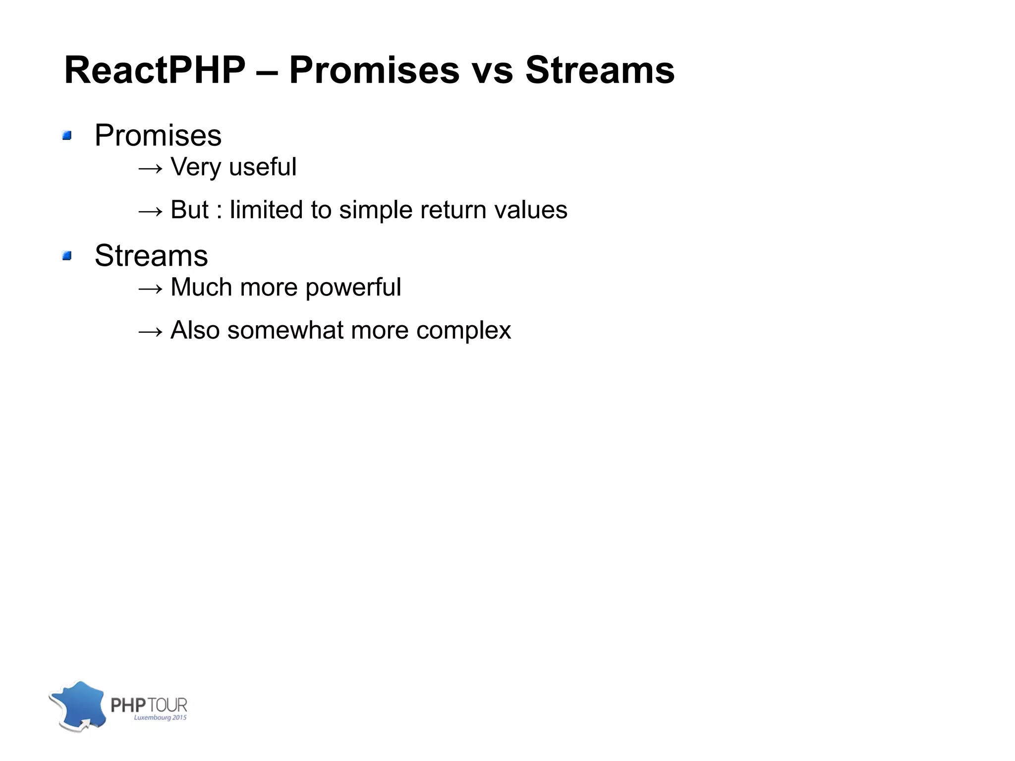 ReactPHP – Promises vs Streams
Promises
→ Very useful
→ But : limited to simple return values
Streams
→ Much more powerful
→ Also somewhat more complex
 