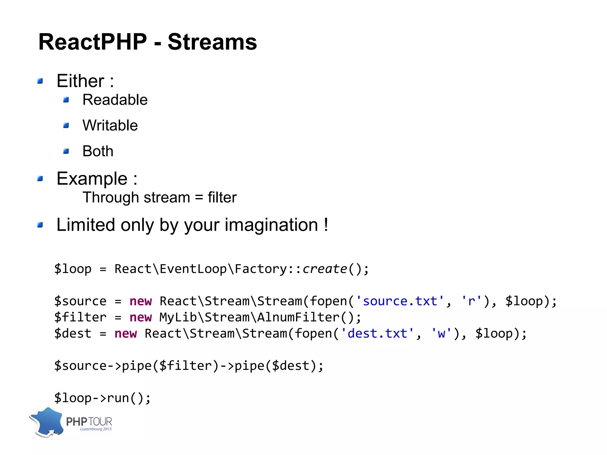 ReactPHP - Streams
Either :
Readable
Writable
Both
Example :
Through stream = filter
Limited only by your imagination !
$loop = ReactEventLoopFactory::create();
$source = new ReactStreamStream(fopen('source.txt', 'r'), $loop);
$filter = new MyLibStreamAlnumFilter();
$dest = new ReactStreamStream(fopen('dest.txt', 'w'), $loop);
$source->pipe($filter)->pipe($dest);
$loop->run();
 