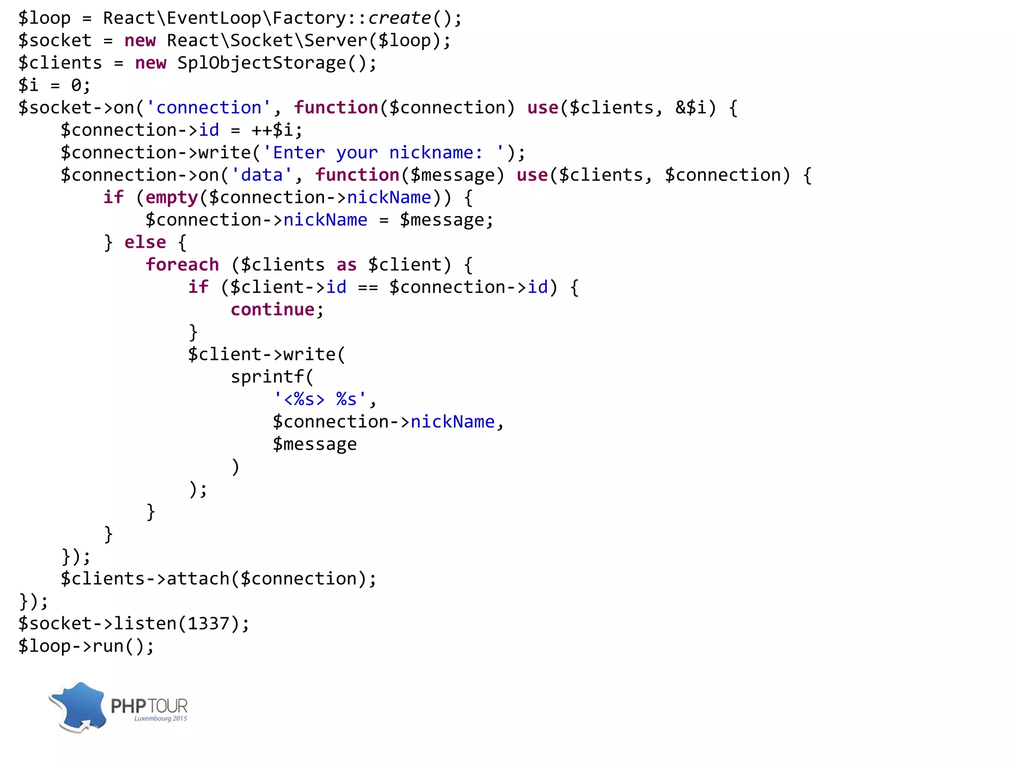 $loop = ReactEventLoopFactory::create();
$socket = new ReactSocketServer($loop);
$clients = new SplObjectStorage();
$i = 0;
$socket->on('connection', function($connection) use($clients, &$i) {
$connection->id = ++$i;
$connection->write('Enter your nickname: ');
$connection->on('data', function($message) use($clients, $connection) {
if (empty($connection->nickName)) {
$connection->nickName = $message;
} else {
foreach ($clients as $client) {
if ($client->id == $connection->id) {
continue;
}
$client->write(
sprintf(
'<%s> %s',
$connection->nickName,
$message
)
);
}
}
});
$clients->attach($connection);
});
$socket->listen(1337);
$loop->run();
 