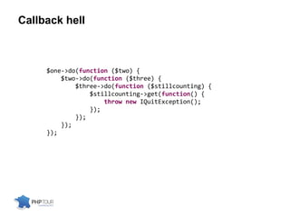 Callback hell
$one->do(function ($two) {
$two->do(function ($three) {
$three->do(function ($stillcounting) {
$stillcounting->get(function() {
throw new IQuitException();
});
});
});
});
 