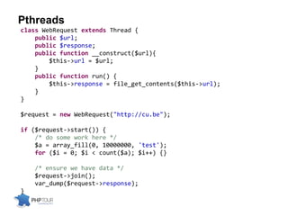Pthreads
class WebRequest extends Thread {
public $url;
public $response;
public function __construct($url){
$this->url = $url;
}
public function run() {
$this->response = file_get_contents($this->url);
}
}
$request = new WebRequest("http://cu.be");
if ($request->start()) {
/* do some work here */
$a = array_fill(0, 10000000, 'test');
for ($i = 0; $i < count($a); $i++) {}
/* ensure we have data */
$request->join();
var_dump($request->response);
}
 