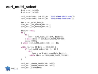 curl_multi_select
$ch1 = curl_init();
$ch2 = curl_init();
curl_setopt($ch1, CURLOPT_URL, "http://www.google.com/");
curl_setopt($ch2, CURLOPT_URL, "http://www.yahoo.com/");
$mh = curl_multi_init();
curl_multi_add_handle($mh,$ch1);
curl_multi_add_handle($mh,$ch2);
$active = null;
do {
do {
$mrc = curl_multi_exec($mh, $active);
} while ($mrc == CURLM_CALL_MULTI_PERFORM);
usleep(1000);
} while (curl_multi_select($mh) === -1);
while ($active && $mrc == CURLM_OK) {
if (curl_multi_select($mh) != -1) {
do {
$mrc = curl_multi_exec($mh, $active);
} while ($mrc == CURLM_CALL_MULTI_PERFORM);
}
}
curl_multi_remove_handle($mh, $ch1);
curl_multi_remove_handle($mh, $ch2);
curl_multi_close($mh);
 