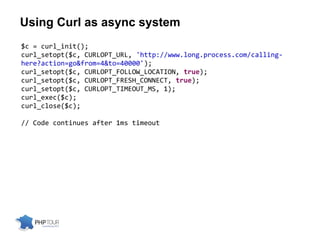Using Curl as async system
$c = curl_init();
curl_setopt($c, CURLOPT_URL, 'http://www.long.process.com/calling-
here?action=go&from=4&to=40000');
curl_setopt($c, CURLOPT_FOLLOW_LOCATION, true);
curl_setopt($c, CURLOPT_FRESH_CONNECT, true);
curl_setopt($c, CURLOPT_TIMEOUT_MS, 1);
curl_exec($c);
curl_close($c);
// Code continues after 1ms timeout
 