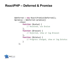 ReactPHP – Deferred & Promise
$deferred = new ReactPromiseDeferred();
$promise = $deferred->promise()
->then(
function ($value) {
// Resolved, use $value
},
function ($reason) {
// Rejected, show or log $reason
},
function ($status) {
// Progress changed, show or log $status
}
);
 