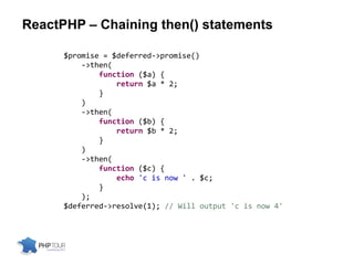 ReactPHP – Chaining then() statements
$promise = $deferred->promise()
->then(
function ($a) {
return $a * 2;
}
)
->then(
function ($b) {
return $b * 2;
}
)
->then(
function ($c) {
echo 'c is now ' . $c;
}
);
$deferred->resolve(1); // Will output 'c is now 4'
 