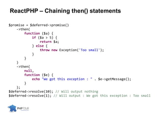 ReactPHP – Chaining then() statements
$promise = $deferred->promise()
->then(
function ($a) {
if ($a > 5) {
return $a;
} else {
throw new Exception('Too small');
}
}
)
->then(
null,
function ($e) {
echo "We got this exception : " . $e->getMessage();
}
);
$deferred->resolve(10); // Will output nothing
$deferred->resolve(1); // Will output : We got this exception : Too small
 