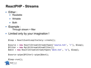 ReactPHP - Streams
Either :
Readable
Writable
Both
Example :
Through stream = filter
Limited only by your imagination !
$loop = ReactEventLoopFactory::create();
$source = new ReactStreamStream(fopen('source.txt', 'r'), $loop);
$filter = new MyLibStreamAlnumFilter();
$dest = new ReactStreamStream(fopen('dest.txt', 'w'), $loop);
$source->pipe($filter)->pipe($dest);
$loop->run();
 
