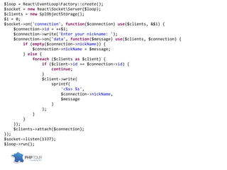 $loop = ReactEventLoopFactory::create();
$socket = new ReactSocketServer($loop);
$clients = new SplObjectStorage();
$i = 0;
$socket->on('connection', function($connection) use($clients, &$i) {
$connection->id = ++$i;
$connection->write('Enter your nickname: ');
$connection->on('data', function($message) use($clients, $connection) {
if (empty($connection->nickName)) {
$connection->nickName = $message;
} else {
foreach ($clients as $client) {
if ($client->id == $connection->id) {
continue;
}
$client->write(
sprintf(
'<%s> %s',
$connection->nickName,
$message
)
);
}
}
});
$clients->attach($connection);
});
$socket->listen(1337);
$loop->run();
 