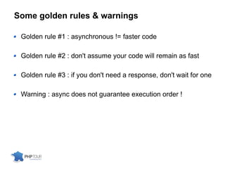 Some golden rules & warnings
Golden rule #1 : asynchronous != faster code
Golden rule #2 : don't assume your code will remain as fast
Golden rule #3 : if you don't need a response, don't wait for one
Warning : async does not guarantee execution order !
 