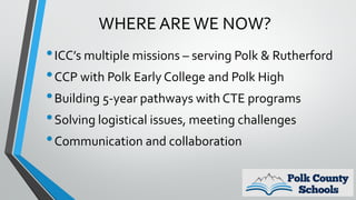 WHERE AREWE NOW?
•ICC’s multiple missions – serving Polk & Rutherford
•CCP with Polk Early College and Polk High
•Building 5-year pathways with CTE programs
•Solving logistical issues, meeting challenges
•Communication and collaboration
 