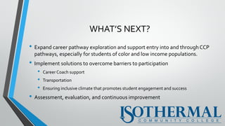 WHAT’S NEXT?
• Expand career pathway exploration and support entry into and through CCP
pathways, especially for students of color and low income populations.
• Implement solutions to overcome barriers to participation
• Career Coach support
• Transportation
• Ensuring inclusive climate that promotes student engagement and success
• Assessment, evaluation, and continuous improvement
 