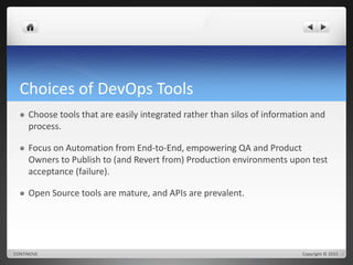 Choices of DevOps Tools 
 Choose tools that are easily integrated rather than silos of information and 
process. 
 Focus on Automation from End-to-End, empowering QA and Product 
Owners to Publish to (and Revert from) Production environments upon test 
acceptance (failure). 
 Open Source tools are mature, and APIs are prevalent. 
CONTINOVE Copyright © 2015 
 