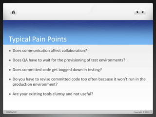 Typical Pain Points 
 Does communication affect collaboration? 
 Does QA have to wait for the provisioning of test environments? 
 Does committed code get bogged down in testing? 
 Do you have to revise committed code too often because it won’t run in the 
production environment? 
 Are your existing tools clumsy and not useful? 
CONTINOVE Copyright © 2015 
 