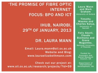 Laura Mann
and Mark
Graham
University of Oxford
Timothy
Waema and
Charles Katua,
University of
Nairobi
Felix Akorli,
Claude
Bizimana and
Grace
Magambo,
National University
of Rwanda
Funded by:
Economic and
Social Research
Council, UK
Department of
International
Development, UK
„THE PROMISE OF FIBRE OPTIC
INTERNET‟
FOCUS: BPO AND ICT
IHUB, NAIROBI,
29TH OF JANUARY, 2013
DR. LAURA MANN
Email: Laura.mann@oii.ox.ac.uk
Website and Blog:
www.lauraelizabethmann.com
Check out our project at:
www.oii.ox.ac.uk/research/projects/?id=59
 