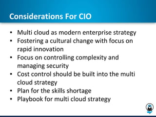 Considerations For CIO
▪ Multi cloud as modern enterprise strategy
▪ Fostering a cultural change with focus on
rapid innovation
▪ Focus on controlling complexity and
managing security
▪ Cost control should be built into the multi
cloud strategy
▪ Plan for the skills shortage
▪ Playbook for multi cloud strategy
 
