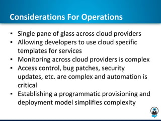 Considerations For Operations
▪ Single pane of glass across cloud providers
▪ Allowing developers to use cloud specific
templates for services
▪ Monitoring across cloud providers is complex
▪ Access control, bug patches, security
updates, etc. are complex and automation is
critical
▪ Establishing a programmatic provisioning and
deployment model simplifies complexity
 