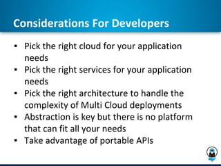 Considerations For Developers
▪ Pick the right cloud for your application
needs
▪ Pick the right services for your application
needs
▪ Pick the right architecture to handle the
complexity of Multi Cloud deployments
▪ Abstraction is key but there is no platform
that can fit all your needs
▪ Take advantage of portable APIs
 
