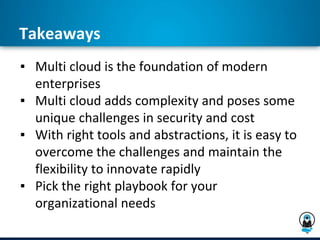 Takeaways
▪ Multi cloud is the foundation of modern
enterprises
▪ Multi cloud adds complexity and poses some
unique challenges in security and cost
▪ With right tools and abstractions, it is easy to
overcome the challenges and maintain the
flexibility to innovate rapidly
▪ Pick the right playbook for your
organizational needs
 