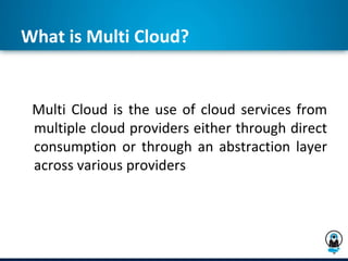 What is Multi Cloud?
Multi Cloud is the use of cloud services from
multiple cloud providers either through direct
consumption or through an abstraction layer
across various providers
 