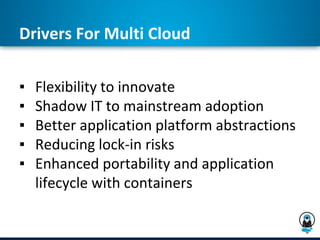 Drivers For Multi Cloud
▪ Flexibility to innovate
▪ Shadow IT to mainstream adoption
▪ Better application platform abstractions
▪ Reducing lock-in risks
▪ Enhanced portability and application
lifecycle with containers
 