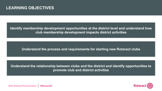 2022 Rotaract Preconvention #Rotaract22
LEARNING OBJECTIVES
Understand the relationship between clubs and the district and identify opportunities to
promote club and district activities
Understand the process and requirements for starting new Rotaract clubs
Identify membership development opportunities at the district level and understand how
club membership development impacts district activities
 