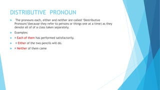 DISTRIBUTIVE PRONOUN
 The pronouns each, either and neither are called ‘Destributive
Pronouns’(because they refer to persons or things one at a time) as they
denote all of of a class taken separately.
 Examples:
 Each of them has performed satisfactorily.
 Either of the two pencils will do.
 Neither of them came
 