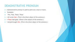 DEMONSTRATIVE PRONOUN
 A demonstrative pronoun is used to point out a noun or nouns.
 Examples:
 This, That, These, Those
 Ali wrote that. (That is the direct object of the sentence.)
 These look good. (These is the subject of the sentence.)
 Amjad brought this. (This is the direct object of the sentence.)
 