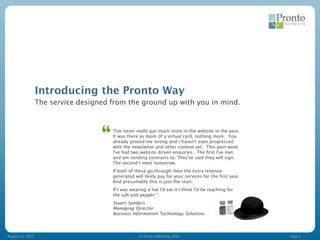 Introducing the Pronto Way
                  The service designed from the ground up with you in mind.


                                       “I've never really put much store in the website in the past.
                                       It was there as more of a virtual card, nothing more. You
                                       already proved me wrong and I haven't even progressed
                                       with the newsletter and other content yet. This past week
                                       I've had two website driven enquiries. The first I've met
                                       and am sending contracts to. They've said they will sign.
                                       The second I meet tomorrow.
                                       If both of these go through then the extra revenue
                                       generated will likely pay for your services for the first year.
                                       And presumably this is just the start.
                                       If I was wearing a hat I'd eat it I think I'd be reaching for
                                       the salt and pepper.”
                                       Stuart Sanders
                                       Managing Director
                                       Business Information Technology Solutions




August 15, 2010                                     © Pronto Marketing 2010                              Page 1
 