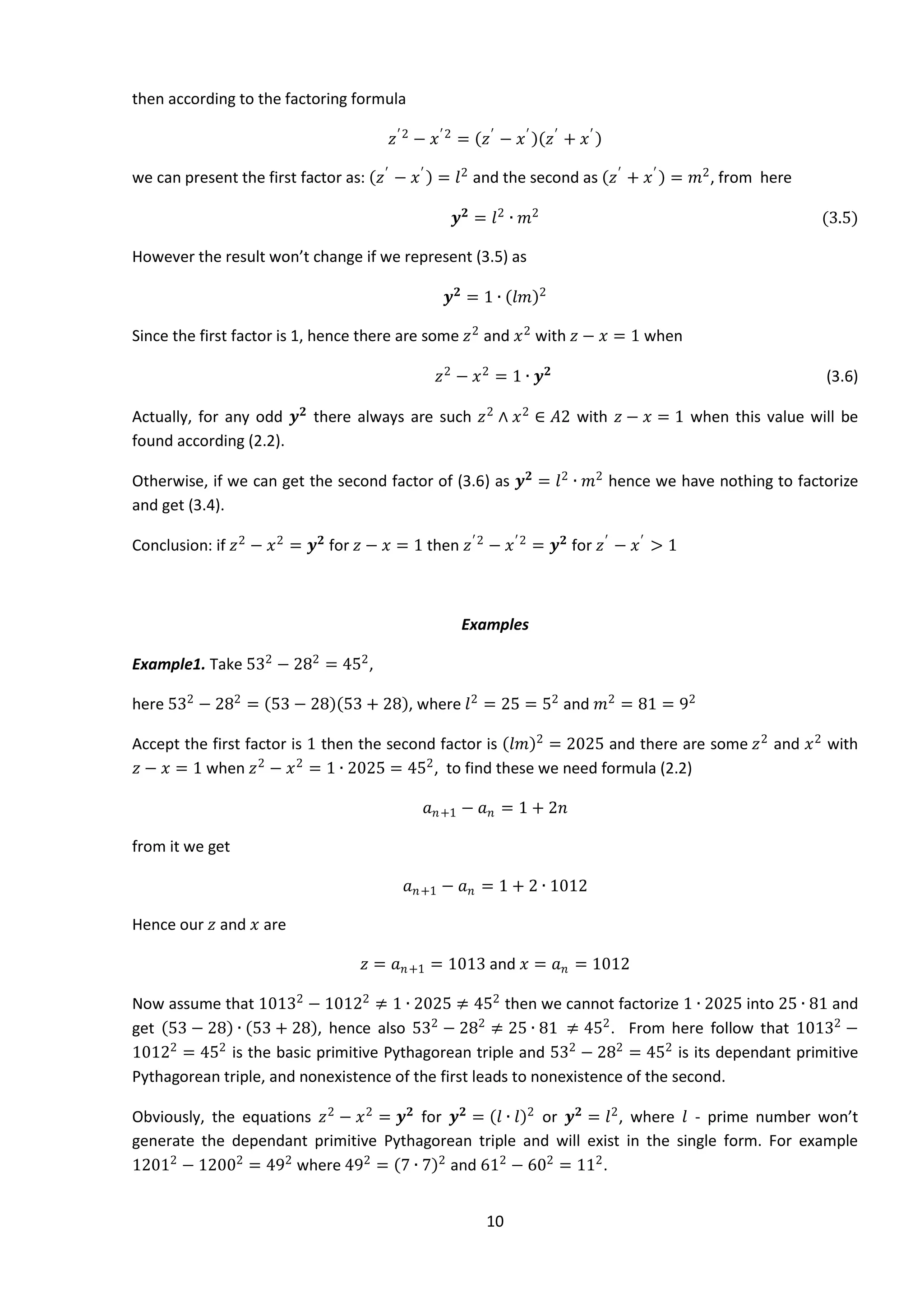 10
then according to the factoring formula
𝑧′2
− 𝑥′2
= 𝑧′
− 𝑥′
𝑧′
+ 𝑥′
we can present the first factor as: 𝑧′
− 𝑥′
= 𝑙2
and the second as 𝑧′
+ 𝑥′
= 𝑚2
, from here
𝒚 𝟐
= 𝑙2
∙ 𝑚2
(3.5)
However the result won’t change if we represent (3.5) as
𝒚 𝟐
= 1 ∙ 𝑙𝑚 2
Since the first factor is 1, hence there are some 𝑧2
and 𝑥2
with 𝑧 − 𝑥 = 1 when
𝑧2
− 𝑥2
= 1 ∙ 𝒚 𝟐
(3.6)
Actually, for any odd 𝒚 𝟐
there always are such 𝑧2
∧ 𝑥2
∈ 𝐴2 with 𝑧 − 𝑥 = 1 when this value will be
found according (2.2).
Otherwise, if we can get the second factor of (3.6) as 𝒚 𝟐
= 𝑙2
∙ 𝑚2
hence we have nothing to factorize
and get (3.4).
Conclusion: if 𝑧2
− 𝑥2
= 𝒚 𝟐
for 𝑧 − 𝑥 = 1 then 𝑧′2
− 𝑥′2
= 𝒚 𝟐
for 𝑧′
− 𝑥′
> 1
Examples
Example1. Take 532
− 282
= 452
,
here 532
− 282
= 53 − 28 53 + 28 , where 𝑙2
= 25 = 52
and 𝑚2
= 81 = 92
Accept the first factor is 1 then the second factor is 𝑙𝑚 2
= 2025 and there are some 𝑧2
and 𝑥2
with
𝑧 − 𝑥 = 1 when 𝑧2
− 𝑥2
= 1 ∙ 2025 = 452
, to find these we need formula (2.2)
𝑎 𝑛+1 − 𝑎 𝑛 = 1 + 2𝑛
from it we get
𝑎 𝑛+1 − 𝑎 𝑛 = 1 + 2 ∙ 1012
Hence our 𝑧 and 𝑥 are
𝑧 = 𝑎 𝑛+1 = 1013 and 𝑥 = 𝑎 𝑛 = 1012
Now assume that 10132
− 10122
≠ 1 ∙ 2025 ≠ 452
then we cannot factorize 1 ∙ 2025 into 25 ∙ 81 and
get 53 − 28 ∙ 53 + 28 , hence also 532
− 282
≠ 25 ∙ 81 ≠ 452
. From here follow that 10132
−
10122
= 452
is the basic primitive Pythagorean triple and 532
− 282
= 452
is its dependant primitive
Pythagorean triple, and nonexistence of the first leads to nonexistence of the second.
Obviously, the equations 𝑧2
− 𝑥2
= 𝒚 𝟐
for 𝒚 𝟐
= 𝑙 ∙ 𝑙 2
or 𝒚 𝟐
= 𝑙2
, where 𝑙 - prime number won’t
generate the dependant primitive Pythagorean triple and will exist in the single form. For example
12012
− 12002
= 492
where 492
= 7 ∙ 7 2
and 612
− 602
= 112
.
 