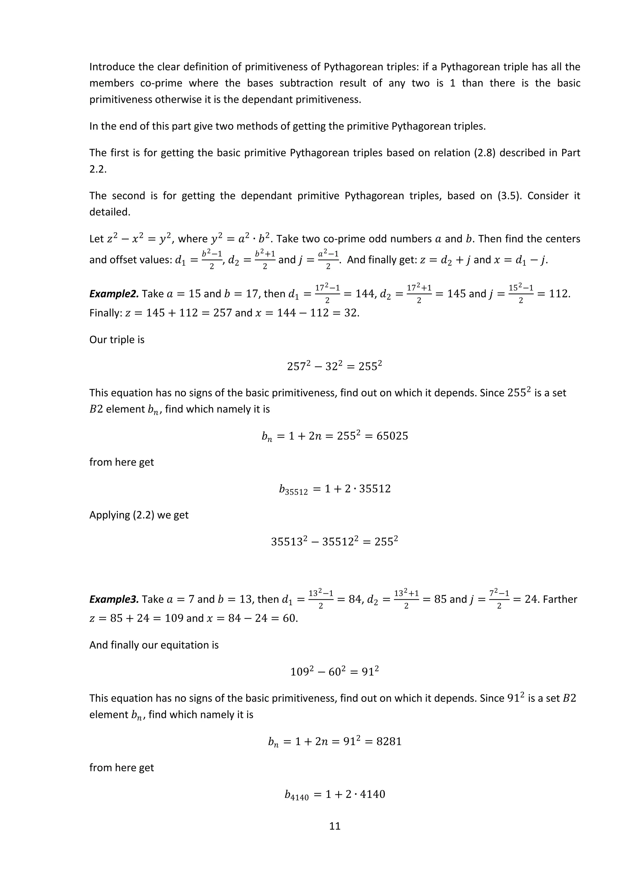 11
Introduce the clear definition of primitiveness of Pythagorean triples: if a Pythagorean triple has all the
members co-prime where the bases subtraction result of any two is 1 than there is the basic
primitiveness otherwise it is the dependant primitiveness.
In the end of this part give two methods of getting the primitive Pythagorean triples.
The first is for getting the basic primitive Pythagorean triples based on relation (2.8) described in Part
2.2.
The second is for getting the dependant primitive Pythagorean triples, based on (3.5). Consider it
detailed.
Let 𝑧2
− 𝑥2
= 𝑦2
, where 𝑦2
= 𝑎2
∙ 𝑏2
. Take two co-prime odd numbers 𝑎 and 𝑏. Then find the centers
and offset values: 𝑑1 =
𝑏2−1
2
, 𝑑2 =
𝑏2+1
2
and 𝑗 =
𝑎2−1
2
. And finally get: 𝑧 = 𝑑2 + 𝑗 and 𝑥 = 𝑑1 − 𝑗.
Example2. Take 𝑎 = 15 and 𝑏 = 17, then 𝑑1 =
172−1
2
= 144, 𝑑2 =
172+1
2
= 145 and 𝑗 =
152−1
2
= 112.
Finally: 𝑧 = 145 + 112 = 257 and 𝑥 = 144 − 112 = 32.
Our triple is
2572
− 322
= 2552
This equation has no signs of the basic primitiveness, find out on which it depends. Since 2552
is a set
𝐵2 element 𝑏 𝑛, find which namely it is
𝑏 𝑛 = 1 + 2𝑛 = 2552
= 65025
from here get
𝑏35512 = 1 + 2 ∙ 35512
Applying (2.2) we get
355132
− 355122
= 2552
Example3. Take 𝑎 = 7 and 𝑏 = 13, then 𝑑1 =
132−1
2
= 84, 𝑑2 =
132+1
2
= 85 and 𝑗 =
72−1
2
= 24. Farther
𝑧 = 85 + 24 = 109 and 𝑥 = 84 − 24 = 60.
And finally our equitation is
1092
− 602
= 912
This equation has no signs of the basic primitiveness, find out on which it depends. Since 912
is a set 𝐵2
element 𝑏 𝑛, find which namely it is
𝑏 𝑛 = 1 + 2𝑛 = 912
= 8281
from here get
𝑏4140 = 1 + 2 ∙ 4140
 
