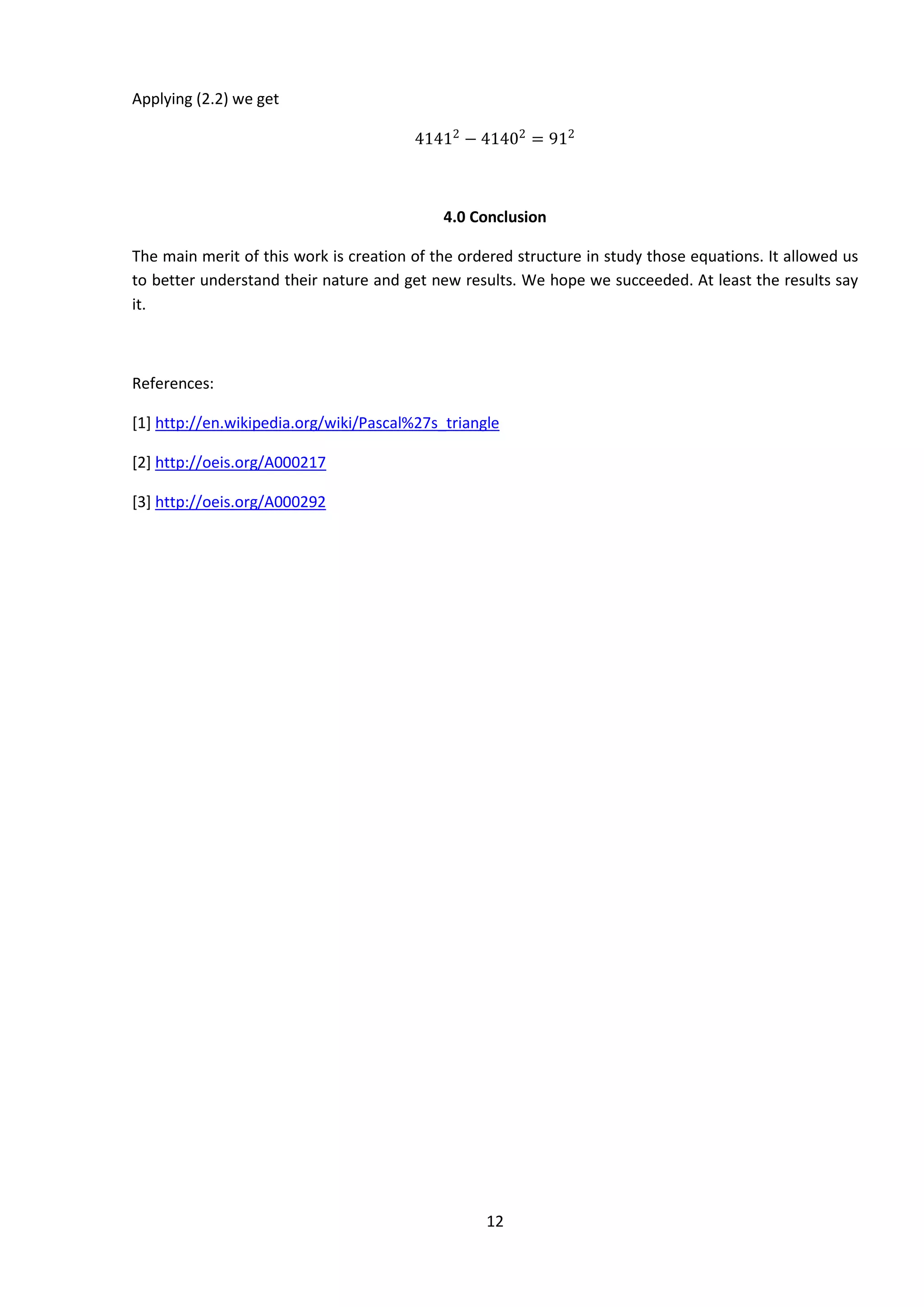 12
Applying (2.2) we get
41412
− 41402
= 912
4.0 Conclusion
The main merit of this work is creation of the ordered structure in study those equations. It allowed us
to better understand their nature and get new results. We hope we succeeded. At least the results say
it.
References:
[1] http://en.wikipedia.org/wiki/Pascal%27s_triangle
[2] http://oeis.org/A000217
[3] http://oeis.org/A000292
 
