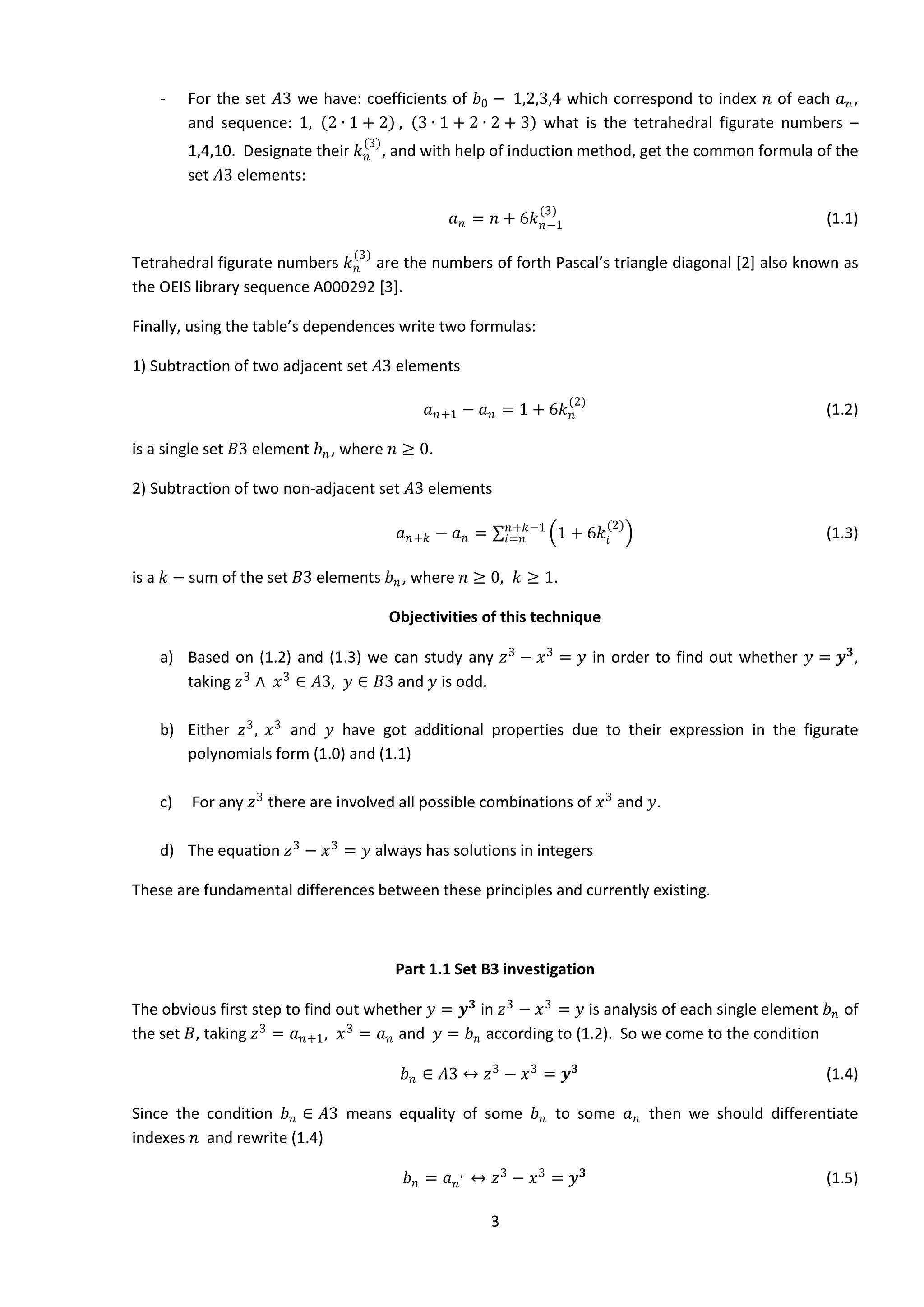 3
- For the set 𝐴3 we have: coefficients of 𝑏0 − 1,2,3,4 which correspond to index 𝑛 of each 𝑎 𝑛,
and sequence: 1, 2 ∙ 1 + 2 , 3 ∙ 1 + 2 ∙ 2 + 3 what is the tetrahedral figurate numbers –
1,4,10. Designate their 𝑘 𝑛
(3)
, and with help of induction method, get the common formula of the
set 𝐴3 elements:
𝑎 𝑛 = 𝑛 + 6𝑘 𝑛−1
(3)
(1.1)
Tetrahedral figurate numbers 𝑘 𝑛
(3)
are the numbers of forth Pascal’s triangle diagonal [2] also known as
the OEIS library sequence A000292 [3].
Finally, using the table’s dependences write two formulas:
1) Subtraction of two adjacent set 𝐴3 elements
𝑎 𝑛+1 − 𝑎 𝑛 = 1 + 6𝑘 𝑛
(2)
(1.2)
is a single set 𝐵3 element 𝑏 𝑛, where 𝑛 ≥ 0.
2) Subtraction of two non-adjacent set 𝐴3 elements
𝑎 𝑛+𝑘 − 𝑎 𝑛 = 1 + 6𝑘𝑖
(2)𝑛+𝑘−1
𝑖=𝑛 (1.3)
is a 𝑘 − sum of the set 𝐵3 elements 𝑏 𝑛, where 𝑛 ≥ 0, 𝑘 ≥ 1.
Objectivities of this technique
a) Based on (1.2) and (1.3) we can study any 𝑧3
− 𝑥3
= 𝑦 in order to find out whether 𝑦 = 𝒚 𝟑
,
taking 𝑧3
∧ 𝑥3
∈ 𝐴3, 𝑦 ∈ 𝐵3 and 𝑦 is odd.
b) Either 𝑧3
, 𝑥3
and 𝑦 have got additional properties due to their expression in the figurate
polynomials form (1.0) and (1.1)
c) For any 𝑧3
there are involved all possible combinations of 𝑥3
and 𝑦.
d) The equation 𝑧3
− 𝑥3
= 𝑦 always has solutions in integers
These are fundamental differences between these principles and currently existing.
Part 1.1 Set B3 investigation
The obvious first step to find out whether 𝑦 = 𝒚 𝟑
in 𝑧3
− 𝑥3
= 𝑦 is analysis of each single element 𝑏 𝑛 of
the set 𝐵, taking 𝑧3
= 𝑎 𝑛+1, 𝑥3
= 𝑎 𝑛 and 𝑦 = 𝑏 𝑛 according to (1.2). So we come to the condition
𝑏 𝑛 ∈ 𝐴3 ↔ 𝑧3
− 𝑥3
= 𝒚 𝟑
(1.4)
Since the condition 𝑏 𝑛 ∈ 𝐴3 means equality of some 𝑏 𝑛 to some 𝑎 𝑛 then we should differentiate
indexes 𝑛 and rewrite (1.4)
𝑏 𝑛 = 𝑎 𝑛′ ↔ 𝑧3
− 𝑥3
= 𝒚 𝟑
(1.5)
 