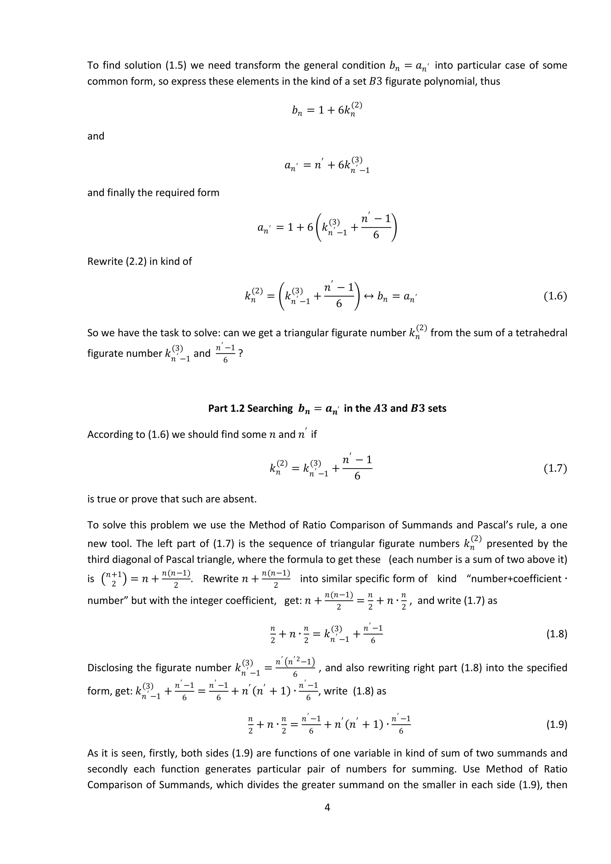 4
To find solution (1.5) we need transform the general condition 𝑏 𝑛 = 𝑎 𝑛′ into particular case of some
common form, so express these elements in the kind of a set 𝐵3 figurate polynomial, thus
𝑏 𝑛 = 1 + 6𝑘 𝑛
(2)
and
𝑎 𝑛′ = 𝑛′
+ 6𝑘 𝑛′ −1
(3)
and finally the required form
𝑎 𝑛′ = 1 + 6 𝑘 𝑛′ −1
(3)
+
𝑛′
− 1
6
Rewrite (2.2) in kind of
𝑘 𝑛
(2)
= 𝑘 𝑛′ −1
(3)
+
𝑛′
− 1
6
↔ 𝑏 𝑛 = 𝑎 𝑛′ (1.6)
So we have the task to solve: can we get a triangular figurate number 𝑘 𝑛
(2)
from the sum of a tetrahedral
figurate number 𝑘 𝑛′ −1
(3)
and
𝑛′ −1
6
?
Part 1.2 Searching 𝒃 𝒏 = 𝒂 𝒏′ in the 𝑨𝟑 and 𝑩𝟑 sets
According to (1.6) we should find some 𝑛 and 𝑛′
if
𝑘 𝑛
(2)
= 𝑘 𝑛′ −1
(3)
+
𝑛′
− 1
6
(1.7)
is true or prove that such are absent.
To solve this problem we use the Method of Ratio Comparison of Summands and Pascal’s rule, a one
new tool. The left part of (1.7) is the sequence of triangular figurate numbers 𝑘 𝑛
(2)
presented by the
third diagonal of Pascal triangle, where the formula to get these (each number is a sum of two above it)
is 𝑛+1
2
= 𝑛 +
𝑛(𝑛−1)
2
. Rewrite 𝑛 +
𝑛(𝑛−1)
2
into similar specific form of kind “number+coefficient ∙
number” but with the integer coefficient, get: 𝑛 +
𝑛(𝑛−1)
2
=
𝑛
2
+ 𝑛 ∙
𝑛
2
, and write (1.7) as
𝑛
2
+ 𝑛 ∙
𝑛
2
= 𝑘 𝑛′ −1
(3)
+
𝑛′ −1
6
(1.8)
Disclosing the figurate number 𝑘 𝑛′ −1
3
=
𝑛′ 𝑛′ 2−1
6
, and also rewriting right part (1.8) into the specified
form, get: 𝑘 𝑛′ −1
3
+
𝑛′ −1
6
=
𝑛′ −1
6
+ 𝑛′
𝑛′
+ 1 ∙
𝑛′ −1
6
, write (1.8) as
𝑛
2
+ 𝑛 ∙
𝑛
2
=
𝑛′ −1
6
+ 𝑛′
𝑛′
+ 1 ∙
𝑛′ −1
6
(1.9)
As it is seen, firstly, both sides (1.9) are functions of one variable in kind of sum of two summands and
secondly each function generates particular pair of numbers for summing. Use Method of Ratio
Comparison of Summands, which divides the greater summand on the smaller in each side (1.9), then
 