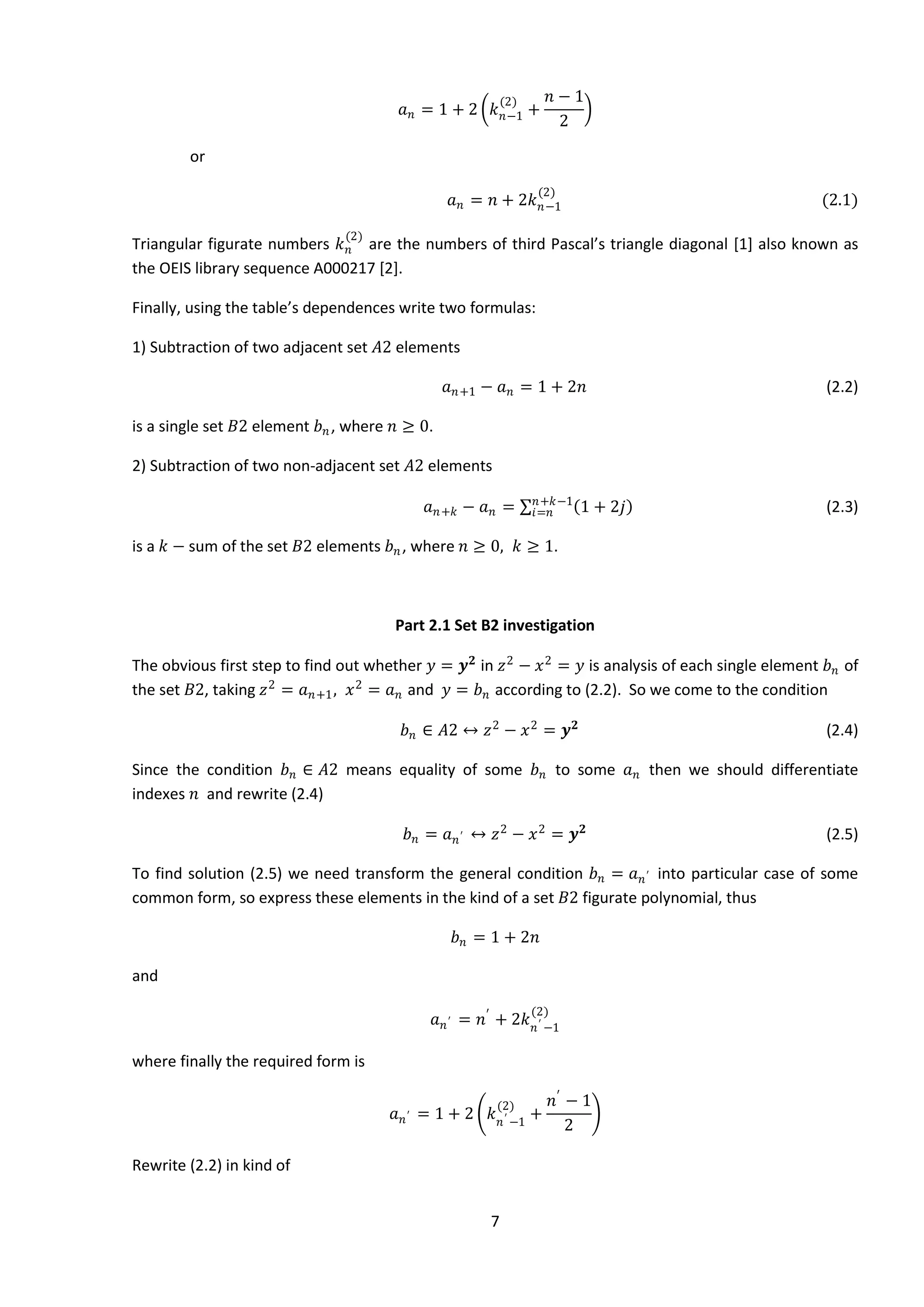 7
𝑎 𝑛 = 1 + 2 𝑘 𝑛−1
(2)
+
𝑛 − 1
2
or
𝑎 𝑛 = 𝑛 + 2𝑘 𝑛−1
(2)
(2.1)
Triangular figurate numbers 𝑘 𝑛
(2)
are the numbers of third Pascal’s triangle diagonal [1] also known as
the OEIS library sequence A000217 [2].
Finally, using the table’s dependences write two formulas:
1) Subtraction of two adjacent set 𝐴2 elements
𝑎 𝑛+1 − 𝑎 𝑛 = 1 + 2𝑛 (2.2)
is a single set 𝐵2 element 𝑏 𝑛, where 𝑛 ≥ 0.
2) Subtraction of two non-adjacent set 𝐴2 elements
𝑎 𝑛+𝑘 − 𝑎 𝑛 = 1 + 2𝑗𝑛+𝑘−1
𝑖=𝑛 (2.3)
is a 𝑘 − sum of the set 𝐵2 elements 𝑏 𝑛, where 𝑛 ≥ 0, 𝑘 ≥ 1.
Part 2.1 Set B2 investigation
The obvious first step to find out whether 𝑦 = 𝒚 𝟐
in 𝑧2
− 𝑥2
= 𝑦 is analysis of each single element 𝑏 𝑛 of
the set 𝐵2, taking 𝑧2
= 𝑎 𝑛+1, 𝑥2
= 𝑎 𝑛 and 𝑦 = 𝑏 𝑛 according to (2.2). So we come to the condition
𝑏 𝑛 ∈ 𝐴2 ↔ 𝑧2
− 𝑥2
= 𝒚 𝟐
(2.4)
Since the condition 𝑏 𝑛 ∈ 𝐴2 means equality of some 𝑏 𝑛 to some 𝑎 𝑛 then we should differentiate
indexes 𝑛 and rewrite (2.4)
𝑏 𝑛 = 𝑎 𝑛′ ↔ 𝑧2
− 𝑥2
= 𝒚 𝟐
(2.5)
To find solution (2.5) we need transform the general condition 𝑏 𝑛 = 𝑎 𝑛′ into particular case of some
common form, so express these elements in the kind of a set 𝐵2 figurate polynomial, thus
𝑏 𝑛 = 1 + 2𝑛
and
𝑎 𝑛′ = 𝑛′
+ 2𝑘 𝑛′ −1
(2)
where finally the required form is
𝑎 𝑛′ = 1 + 2 𝑘 𝑛′ −1
(2)
+
𝑛′
− 1
2
Rewrite (2.2) in kind of
 