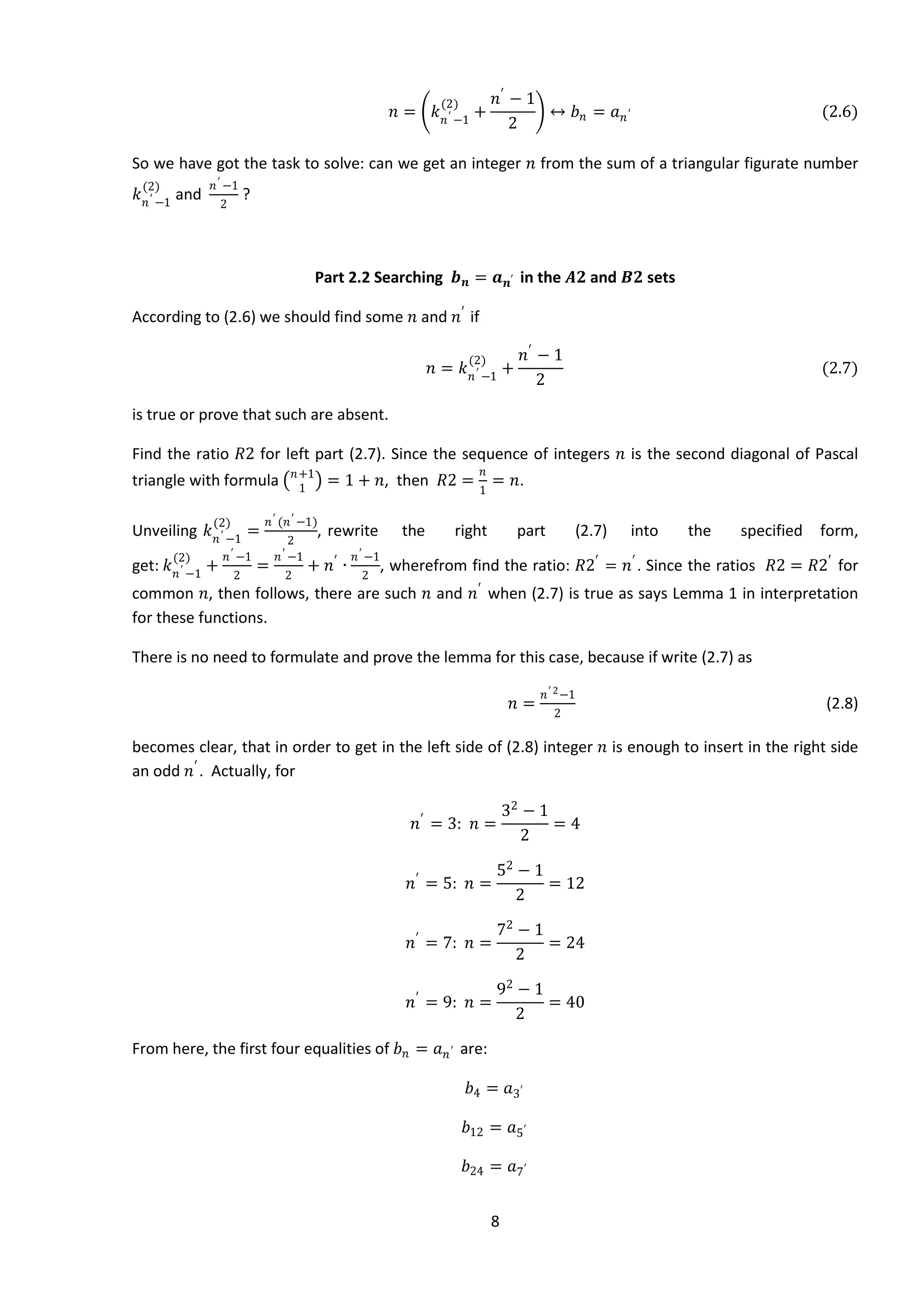 8
𝑛 = 𝑘 𝑛′ −1
(2)
+
𝑛′
− 1
2
↔ 𝑏 𝑛 = 𝑎 𝑛′ (2.6)
So we have got the task to solve: can we get an integer 𝑛 from the sum of a triangular figurate number
𝑘 𝑛′ −1
(2)
and
𝑛′ −1
2
?
Part 2.2 Searching 𝒃 𝒏 = 𝒂 𝒏′ in the 𝑨𝟐 and 𝑩𝟐 sets
According to (2.6) we should find some 𝑛 and 𝑛′
if
𝑛 = 𝑘 𝑛′ −1
(2)
+
𝑛′
− 1
2
(2.7)
is true or prove that such are absent.
Find the ratio 𝑅2 for left part (2.7). Since the sequence of integers 𝑛 is the second diagonal of Pascal
triangle with formula 𝑛+1
1
= 1 + 𝑛, then 𝑅2 =
𝑛
1
= 𝑛.
Unveiling 𝑘 𝑛′ −1
(2)
=
𝑛′ (𝑛′ −1)
2
, rewrite the right part (2.7) into the specified form,
get: 𝑘 𝑛′ −1
(2)
+
𝑛′ −1
2
=
𝑛′ −1
2
+ 𝑛′
∙
𝑛′ −1
2
, wherefrom find the ratio: 𝑅2′
= 𝑛′
. Since the ratios 𝑅2 = 𝑅2′
for
common 𝑛, then follows, there are such 𝑛 and 𝑛′
when (2.7) is true as says Lemma 1 in interpretation
for these functions.
There is no need to formulate and prove the lemma for this case, because if write (2.7) as
𝑛 =
𝑛′ 2−1
2
(2.8)
becomes clear, that in order to get in the left side of (2.8) integer 𝑛 is enough to insert in the right side
an odd 𝑛′
. Actually, for
𝑛′
= 3: 𝑛 =
32
− 1
2
= 4
𝑛′
= 5: 𝑛 =
52
− 1
2
= 12
𝑛′
= 7: 𝑛 =
72
− 1
2
= 24
𝑛′
= 9: 𝑛 =
92
− 1
2
= 40
From here, the first four equalities of 𝑏 𝑛 = 𝑎 𝑛′ are:
𝑏4 = 𝑎3′
𝑏12 = 𝑎5′
𝑏24 = 𝑎7′
 