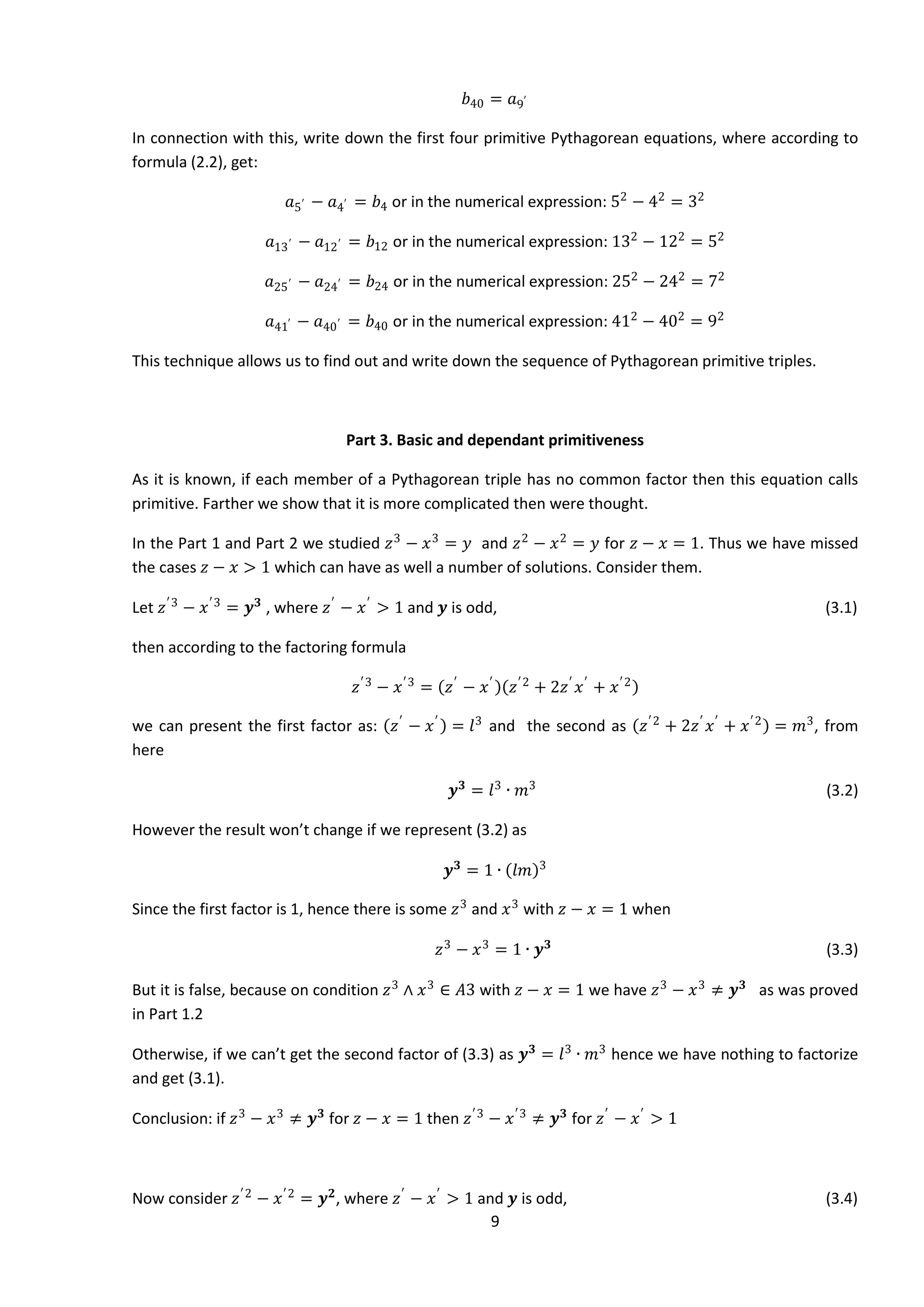9
𝑏40 = 𝑎9′
In connection with this, write down the first four primitive Pythagorean equations, where according to
formula (2.2), get:
𝑎5′ − 𝑎4′ = 𝑏4 or in the numerical expression: 52
− 42
= 32
𝑎13′ − 𝑎12′ = 𝑏12 or in the numerical expression: 132
− 122
= 52
𝑎25′ − 𝑎24′ = 𝑏24 or in the numerical expression: 252
− 242
= 72
𝑎41′ − 𝑎40′ = 𝑏40 or in the numerical expression: 412
− 402
= 92
This technique allows us to find out and write down the sequence of Pythagorean primitive triples.
Part 3. Basic and dependant primitiveness
As it is known, if each member of a Pythagorean triple has no common factor then this equation calls
primitive. Farther we show that it is more complicated then were thought.
In the Part 1 and Part 2 we studied 𝑧3
− 𝑥3
= 𝑦 and 𝑧2
− 𝑥2
= 𝑦 for 𝑧 − 𝑥 = 1. Thus we have missed
the cases 𝑧 − 𝑥 > 1 which can have as well a number of solutions. Consider them.
Let 𝑧′3
− 𝑥′3
= 𝒚 𝟑
, where 𝑧′
− 𝑥′
> 1 and 𝒚 is odd, (3.1)
then according to the factoring formula
𝑧′3
− 𝑥′3
= 𝑧′
− 𝑥′
𝑧′2
+ 2𝑧′
𝑥′
+ 𝑥′2
we can present the first factor as: 𝑧′
− 𝑥′
= 𝑙3
and the second as 𝑧′2
+ 2𝑧′
𝑥′
+ 𝑥′2
= 𝑚3
, from
here
𝒚 𝟑
= 𝑙3
∙ 𝑚3
(3.2)
However the result won’t change if we represent (3.2) as
𝒚 𝟑
= 1 ∙ 𝑙𝑚 3
Since the first factor is 1, hence there is some 𝑧3
and 𝑥3
with 𝑧 − 𝑥 = 1 when
𝑧3
− 𝑥3
= 1 ∙ 𝒚 𝟑
(3.3)
But it is false, because on condition 𝑧3
∧ 𝑥3
∈ 𝐴3 with 𝑧 − 𝑥 = 1 we have 𝑧3
− 𝑥3
≠ 𝒚 𝟑
as was proved
in Part 1.2
Otherwise, if we can’t get the second factor of (3.3) as 𝒚 𝟑
= 𝑙3
∙ 𝑚3
hence we have nothing to factorize
and get (3.1).
Conclusion: if 𝑧3
− 𝑥3
≠ 𝒚 𝟑
for 𝑧 − 𝑥 = 1 then 𝑧′3
− 𝑥′3
≠ 𝒚 𝟑
for 𝑧′
− 𝑥′
> 1
Now consider 𝑧′2
− 𝑥′2
= 𝒚 𝟐
, where 𝑧′
− 𝑥′
> 1 and 𝒚 is odd, (3.4)
 