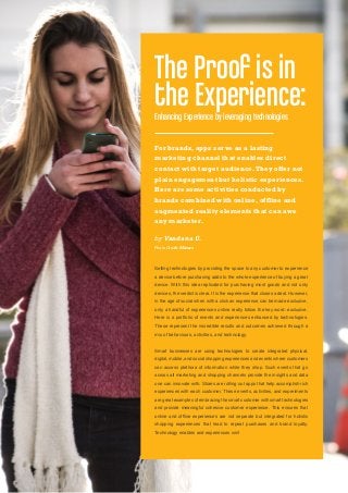 Selling technologies by providing the space to any customer to experience
a device before purchasing adds to the whole experience of buying a great
device. With this idea replicated for purchasing most goods and not only
devices, the verdict is clear. It is the experience that closes a deal. However,
in the age of social when with a click an experience can be made exclusive,
only a handful of experiences online really follow the key word: exclusive.
Here is a portfolio of events and experiences enhanced by technologies.
These represent the incredible results and outcomes achieved through a
mix of behaviours, activities, and technology.
Smart businesses are using technologies to create integrated physical,
digital, mobile, and social shopping experiences and events where customers
can access plethora of information while they shop. Such events that go
across all marketing and shopping channels provide the insights and data
one can innovate with. Stores are rolling out apps that help accomplish rich
experiences with each customer. These events, activities, and experiments
are great examples of embracing the smart customer with smart technologies
and provide meaningful cohesive customer experience. This ensures that
online and offline experiences are not separate but integrated for holistic
shopping experiences that lead to repeat purchases and brand loyalty.
Technology enables and experiences win!
The Proof is in
the Experience:Enhancing Experience by leveraging technologies
For brands, apps serve as a lasting
marketing channel that enables direct
contact with target audience.They offer not
plain engagement but holistic experiences.
Here are some activities conducted by
brands combined with online, offline and
augmented reality elements that can awe
any marketer.
by Vandana U.
Photo Credit: Micurs
 