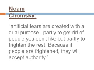 “artificial fears are created with a
dual purpose...partly to get rid of
people you don't like but partly to
frighten the rest. Because if
people are frightened, they will
accept authority.”
Noam
Chomsky:
 
