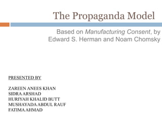 The Propaganda Model
Based on Manufacturing Consent, by
Edward S. Herman and Noam Chomsky
PRESENTED BY
ZAREEN ANEES KHAN
SIDRAARSHAD
HURIYAH KHALID BUTT
MUSHAYADAABDUL RAUF
FATIMAAHMAD
 