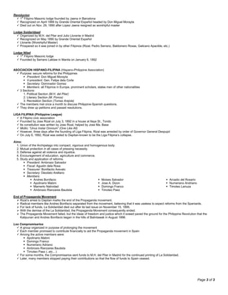 Page 3 of 3
Revolucion
 1st
Filipino Masonic lodge founded by Jaena in Barcelona
 Recognized on April 1889 by Grande Oriental Español headed by Don Miguel Morayta
 Died out on Nov. 29, 1890 after Lopez Jaena resigned as worshipful master
Lodge Soidaridaad
 Organized by M.H. del Pilar and Julio Llorante in Madrid
 Recognized on May 1890 by Grande Oriental Español
 Llorante (Worshipful Master)
 Prospered so it was joined in by other Filipinos (Rizal, Pedro Serrano, Baldomero Roxas, Galicano Apacible, etc.)
Lodge Nilad
 1st
Filipino Masonic lodge
 Founded by Serrano Laktaw in Manila on January 6, 1892
ASOCIACION HISPANO-FILIPINA (Hispano-Philippine Association)
 Purpose: secure reforms for the Philippines
 President: Don Miguel Morayta
 V-president: Gen. Felipe dela Corte
 Secretary: Dominador Gomez
 Members: all Filipinos in Europe, prominent scholars, states men of other nationalities
 3 Sections:
1. Political Section (M.H. del Pilar)
2. Literary Section (M. Ponce)
3. Recreation Section (Tomas Arejola)
 The members met once a month to discuss Philippine-Spanish questions.
 They drew up petitions and passed resolutions.
LIGA FILIPINA (Philippine League)
 A Filipino civic association
 Founded by Jose Rizal on July 3, 1892 in a house at Ilaya St., Tondo
 Its constitution was written by Jose Rizal, helped by Jose Ma. Basa
 Motto: “Unus Instar Omnium” (One Like All)
 However, three days after the founding of Liga Filipina, Rizal was arrested by order of Governor General Despujol
 On July 6, 1892, Rizal was exiled to Dapitan-known to be the Liga Filipina’s collapse.
Aims:
1. Union of the Archipelago into compact, vigorous and homogenous body.
2. Mutual protection in all cases of pressing necessity.
3. Defense against all violence and injustice.
4. Encouragement of education, agriculture and commerce.
5. Study and application of reforms.
 President: Ambrosio Salvador
 Fiscal: Agustin dela Rosa
 Treasurer: Bonifactio Arevalo
 Secretary: Deodato Arellano
 Members:
 Andres Bonifacio
 Apolinario Mabini
 Mamerto Natividad
 Ambrosio Rianzares Bautista
 Moises Salvador
 Jose A. Dizon
 Domingo Franco
 Timoteo Paez
 Arcadio del Rosario
 Numeriano Andriano
 Timoteo Lanuza
End of Propaganda Movement
 Rizal’s arrest to Dapitan marks the end of the Propaganda movement.
 Radical members like Andres Bonifacio separated from the movement, believing that it was useless to expect reforms from the Spaniards.
 For lack of funds, La Solidaridad died out after its last issue on November 15, 1895.
 With the demise of the La Solidaridad, the Propaganda Movement consequently ended.
 The Propaganda Movement failed, but the ideas of freedom and justice which it sowed paved the ground for the Philippine Revolution that the
Katipunan and Andres Bonifacio began in the hills of Balintawak in August 1896.
Los Compromisarios
 A group organized in purpose of prolonging the movement
 Each member promised to contribute financially to aid the Propaganda movement in Spain
 Among the active members were:
 Apolinario Mabini
 Domingo Franco
 Numeriano Adriano
 Ambrosio Rianzares Bautista
 Timoteo Paez (..etc…)
 For some months, the Compromisarios sent funds to M.H. del Pilar in Madrid for the continued printing of La Solidaridad.
 Later, many members stopped paying their contributions so that the flow of funds to Spain ceased.
 