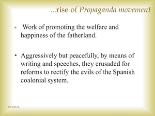 3/12/2015
...rise of Propaganda movement
• Work of promoting the welfare and
happiness of the fatherland.
• Aggressively but peacefully, by means of
writing and speeches, they crusaded for
reforms to rectify the evils of the Spanish
coalonial system.
 